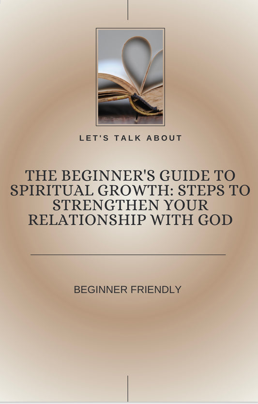 The Beginners Guide To Spiritual Growth: Steps To Strengthen Your Relationship With God